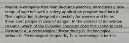 Pagent, a company that manufactures watches, introduces a new range of watches with a safety application programmed into it. This application is designed especially for women and helps them alert people in case of danger. In the context of innovation streams, which of the following concepts does this scenario best illustrate? A. A technological discontinuity B. Technological lockout C. Technological singularity D. A technological barrier