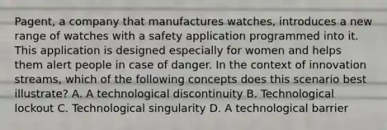 Pagent, a company that manufactures watches, introduces a new range of watches with a safety application programmed into it. This application is designed especially for women and helps them alert people in case of danger. In the context of innovation streams, which of the following concepts does this scenario best illustrate? A. A technological discontinuity B. Technological lockout C. Technological singularity D. A technological barrier