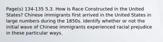 Page(s) 134-135 5.3. How Is Race Constructed in the United States? Chinese immigrants first arrived in the United States in large numbers during the 1850s. Identify whether or not the initial wave of Chinese immigrants experienced racial prejudice in these particular ways.