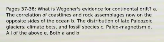 Pages 37-38: What is Wegener's evidence for continental drift? a. The correlation of coastlines and rock assemblages now on the opposite sides of the ocean b. The distribution of late Paleozoic glaciers, climate bets, and fossil species c. Paleo-magnetism d. All of the above e. Both a and b