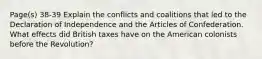 Page(s) 38-39 Explain the conflicts and coalitions that led to the Declaration of Independence and the Articles of Confederation. What effects did British taxes have on the American colonists before the Revolution?