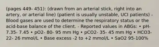 (pages 449- 451): (drawn from an arterial stick, right into an artery, or arterial line) (patient is usually unstable, UCI patients) - Blood gases are used to determine the respiratory status or the acid-base balance of the client. - Reported values in ABGs: • pH- 7.35- 7.45 • pO2- 80- 95 mm Hg • pCO2- 35- 45 mm Hg • HCO3- 22- 26 mmol/L • Base excess -2 to +2 mmol/L • SaO2 95-100%