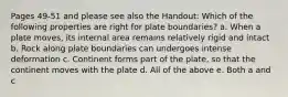 Pages 49-51 and please see also the Handout: Which of the following properties are right for plate boundaries? a. When a plate moves, its internal area remains relatively rigid and intact b. Rock along plate boundaries can undergoes intense deformation c. Continent forms part of the plate, so that the continent moves with the plate d. All of the above e. Both a and c