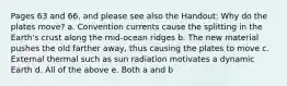 Pages 63 and 66, and please see also the Handout: Why do the plates move? a. Convention currents cause the splitting in the Earth's crust along the mid-ocean ridges b. The new material pushes the old farther away, thus causing the plates to move c. External thermal such as sun radiation motivates a dynamic Earth d. All of the above e. Both a and b