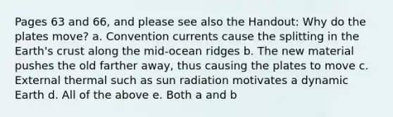 Pages 63 and 66, and please see also the Handout: Why do the plates move? a. Convention currents cause the splitting in the Earth's crust along the mid-ocean ridges b. The new material pushes the old farther away, thus causing the plates to move c. External thermal such as sun radiation motivates a dynamic Earth d. All of the above e. Both a and b