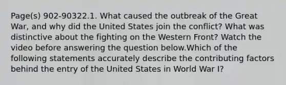 Page(s) 902-90322.1. What caused the outbreak of the Great War, and why did the United States join the conflict? What was distinctive about the fighting on the Western Front? Watch the video before answering the question below.Which of the following statements accurately describe the contributing factors behind the entry of the United States in World War I?