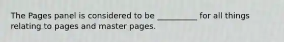 The Pages panel is considered to be __________ for all things relating to pages and master pages.