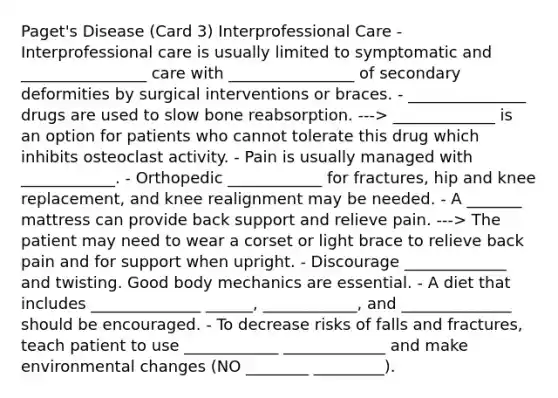 Paget's Disease (Card 3) Interprofessional Care - Interprofessional care is usually limited to symptomatic and ________________ care with ________________ of secondary deformities by surgical interventions or braces. - _______________ drugs are used to slow bone reabsorption. ---> _____________ is an option for patients who cannot tolerate this drug which inhibits osteoclast activity. - Pain is usually managed with ____________. - Orthopedic ____________ for fractures, hip and knee replacement, and knee realignment may be needed. - A _______ mattress can provide back support and relieve pain. ---> The patient may need to wear a corset or light brace to relieve back pain and for support when upright. - Discourage _____________ and twisting. Good body mechanics are essential. - A diet that includes ______________ ______, ____________, and ______________ should be encouraged. - To decrease risks of falls and fractures, teach patient to use ____________ _____________ and make environmental changes (NO ________ _________).