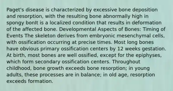 Paget's disease is characterized by excessive bone deposition and resorption, with the resulting bone abnormally high in spongy bonIt is a localized condition that results in deformation of the affected bone. Developmental Aspects of Bones: Timing of Events The skeleton derives from embryonic mesenchymal cells, with ossification occurring at precise times. Most long bones have obvious primary ossification centers by 12 weeks gestation. At birth, most bones are well ossified, except for the epiphyses, which form secondary ossification centers. Throughout childhood, bone growth exceeds bone resorption; in young adults, these processes are in balance; in old age, resorption exceeds formation.