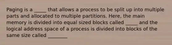 Paging is a _____ that allows a process to be split up into multiple parts and allocated to multiple partitions. Here, the main memory is divided into equal sized blocks called _____ and the logical address space of a process is divided into blocks of the same size called ________