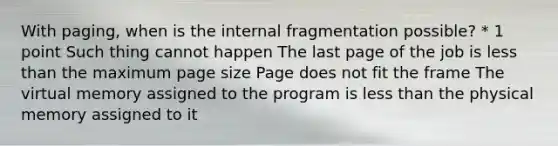 With paging, when is the internal fragmentation possible? * 1 point Such thing cannot happen The last page of the job is less than the maximum page size Page does not fit the frame The virtual memory assigned to the program is less than the physical memory assigned to it