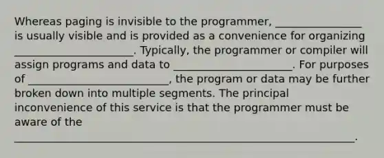 Whereas paging is invisible to the programmer, ________________ is usually visible and is provided as a convenience for organizing ______________________. Typically, the programmer or compiler will assign programs and data to ______________________. For purposes of __________________________, the program or data may be further broken down into multiple segments. The principal inconvenience of this service is that the programmer must be aware of the _______________________________________________________________.