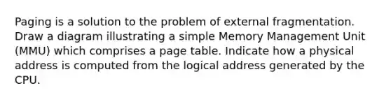 Paging is a solution to the problem of external fragmentation. Draw a diagram illustrating a simple Memory Management Unit (MMU) which comprises a page table. Indicate how a physical address is computed from the logical address generated by the CPU.