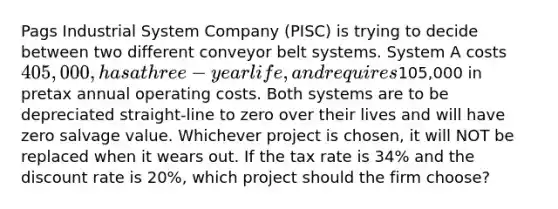 Pags Industrial System Company (PISC) is trying to decide between two different conveyor belt systems. System A costs 405,000, has a three-year life, and requires105,000 in pretax annual operating costs. Both systems are to be depreciated straight-line to zero over their lives and will have zero salvage value. Whichever project is chosen, it will NOT be replaced when it wears out. If the tax rate is 34% and the discount rate is 20%, which project should the firm choose?