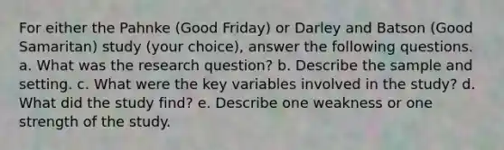 For either the Pahnke (Good Friday) or Darley and Batson (Good Samaritan) study (your choice), answer the following questions. a. What was the research question? b. Describe the sample and setting. c. What were the key variables involved in the study? d. What did the study find? e. Describe one weakness or one strength of the study.