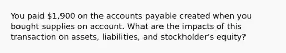 You paid 1,900 on the accounts payable created when you bought supplies on account. What are the impacts of this transaction on assets, liabilities, and stockholder's equity?