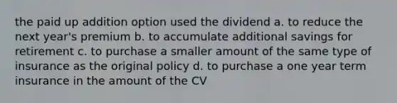 the paid up addition option used the dividend a. to reduce the next year's premium b. to accumulate additional savings for retirement c. to purchase a smaller amount of the same type of insurance as the original policy d. to purchase a one year term insurance in the amount of the CV