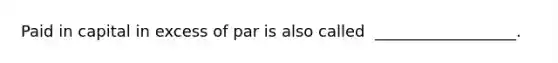 Paid in capital in excess of par is also called ​ __________________.