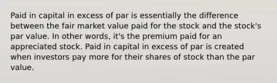 Paid in capital in excess of par is essentially the difference between the fair market value paid for the stock and the stock's par value. In other words, it's the premium paid for an appreciated stock. Paid in capital in excess of par is created when investors pay more for their shares of stock than the par value.