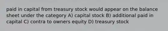 paid in capital from treasury stock would appear on the balance sheet under the category A) capital stock B) additional paid in capital C) contra to owners equity D) treasury stock