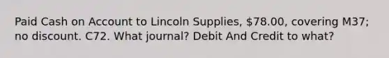 Paid Cash on Account to Lincoln Supplies, 78.00, covering M37; no discount. C72. What journal? Debit And Credit to what?