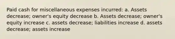 Paid cash for miscellaneous expenses incurred: a. Assets decrease; owner's equity decrease b. Assets decrease; owner's equity increase c. assets decrease; liabilities increase d. assets decrease; assets increase