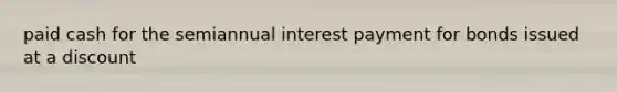 paid cash for the semiannual interest payment for bonds issued at a discount