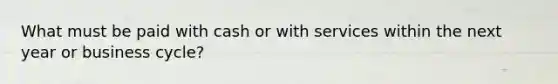 What must be paid with cash or with services within the next year or business cycle?
