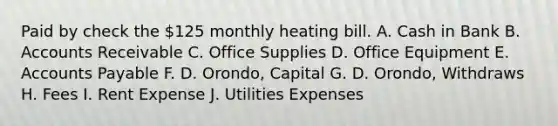 Paid by check the 125 monthly heating bill. A. Cash in Bank B. Accounts Receivable C. Office Supplies D. Office Equipment E. Accounts Payable F. D. Orondo, Capital G. D. Orondo, Withdraws H. Fees I. Rent Expense J. Utilities Expenses