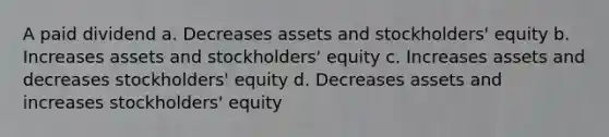 A paid dividend a. Decreases assets and stockholders' equity b. Increases assets and stockholders' equity c. Increases assets and decreases stockholders' equity d. Decreases assets and increases stockholders' equity