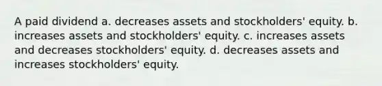 A paid dividend a. decreases assets and stockholders' equity. b. increases assets and stockholders' equity. c. increases assets and decreases stockholders' equity. d. decreases assets and increases stockholders' equity.