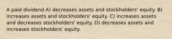 A paid dividend A) decreases assets and stockholders' equity. B) increases assets and stockholders' equity. C) increases assets and decreases stockholders' equity. D) decreases assets and increases stockholders' equity.