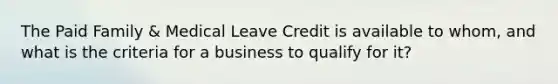 The Paid Family & Medical Leave Credit is available to whom, and what is the criteria for a business to qualify for it?