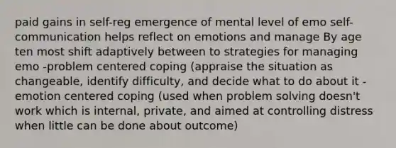 paid gains in self-reg emergence of mental level of emo self-communication helps reflect on emotions and manage By age ten most shift adaptively between to strategies for managing emo -problem centered coping (appraise the situation as changeable, identify difficulty, and decide what to do about it -emotion centered coping (used when problem solving doesn't work which is internal, private, and aimed at controlling distress when little can be done about outcome)