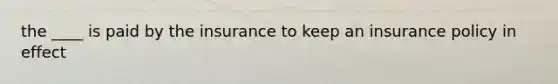 the ____ is paid by the insurance to keep an insurance policy in effect