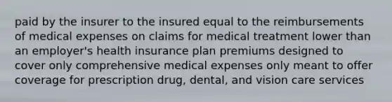 paid by the insurer to the insured equal to the reimbursements of medical expenses on claims for medical treatment lower than an employer's health insurance plan premiums designed to cover only comprehensive medical expenses only meant to offer coverage for prescription drug, dental, and vision care services