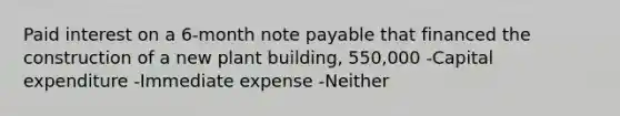 Paid interest on a 6-month note payable that financed the construction of a new plant building, 550,000 -Capital expenditure -Immediate expense -Neither