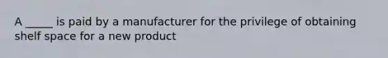 A _____ is paid by a manufacturer for the privilege of obtaining shelf space for a new product