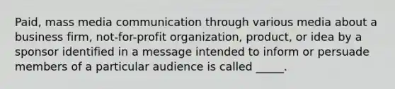 Paid, mass media communication through various media about a business firm, not-for-profit organization, product, or idea by a sponsor identified in a message intended to inform or persuade members of a particular audience is called _____.