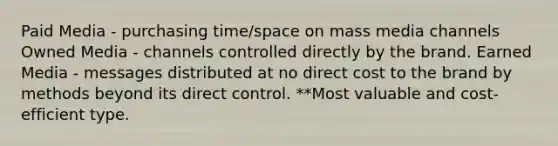 Paid Media - purchasing time/space on mass media channels Owned Media - channels controlled directly by the brand. Earned Media - messages distributed at no direct cost to the brand by methods beyond its direct control. **Most valuable and cost-efficient type.