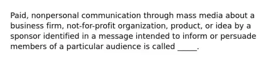 Paid, nonpersonal communication through mass media about a business firm, not-for-profit organization, product, or idea by a sponsor identified in a message intended to inform or persuade members of a particular audience is called _____.