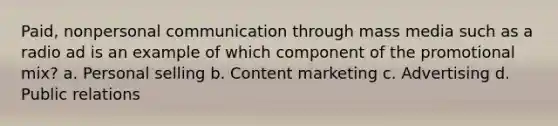 Paid, nonpersonal communication through mass media such as a radio ad is an example of which component of the promotional mix? a. Personal selling b. Content marketing c. Advertising d. Public relations