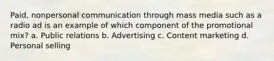 Paid, nonpersonal communication through mass media such as a radio ad is an example of which component of the promotional mix? a. Public relations b. Advertising c. Content marketing d. Personal selling