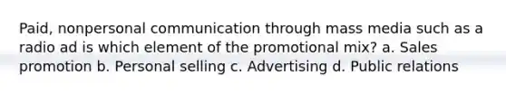 Paid, nonpersonal communication through mass media such as a radio ad is which element of the promotional mix? a. Sales promotion b. Personal selling c. Advertising d. Public relations