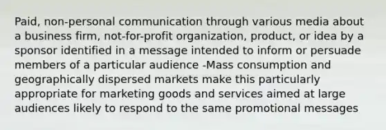 Paid, non-personal communication through various media about a business firm, not-for-profit organization, product, or idea by a sponsor identified in a message intended to inform or persuade members of a particular audience -Mass consumption and geographically dispersed markets make this particularly appropriate for marketing goods and services aimed at large audiences likely to respond to the same promotional messages