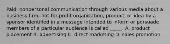 Paid, nonpersonal communication through various media about a business firm, not-for-profit organization, product, or idea by a sponsor identified in a message intended to inform or persuade members of a particular audience is called _____. A. product placement B. advertising C. direct marketing D. sales promotion