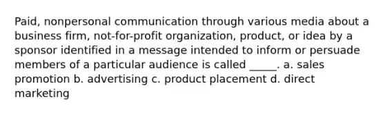 Paid, nonpersonal communication through various media about a business firm, not-for-profit organization, product, or idea by a sponsor identified in a message intended to inform or persuade members of a particular audience is called _____. a. sales promotion b. advertising c. product placement d. direct marketing