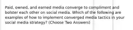 Paid, owned, and earned media converge to compliment and bolster each other on social media. Which of the following are examples of how to implement converged media tactics in your social media strategy? (Choose Two Answers)