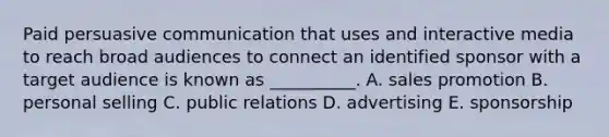 Paid persuasive communication that uses and interactive media to reach broad audiences to connect an identified sponsor with a target audience is known as __________. A. sales promotion B. personal selling C. public relations D. advertising E. sponsorship