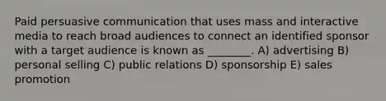 Paid persuasive communication that uses mass and interactive media to reach broad audiences to connect an identified sponsor with a target audience is known as ________. A) advertising B) personal selling C) public relations D) sponsorship E) sales promotion